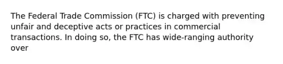 The Federal Trade Commission (FTC) is charged with preventing unfair and deceptive acts or practices in commercial transactions. In doing so, the FTC has wide-ranging authority over