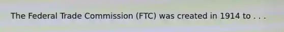 The Federal Trade Commission (FTC) was created in 1914 to . . .