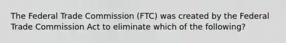 The Federal Trade Commission (FTC) was created by the Federal Trade Commission Act to eliminate which of the following?