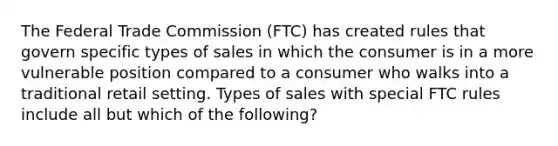 The Federal Trade Commission (FTC) has created rules that govern specific types of sales in which the consumer is in a more vulnerable position compared to a consumer who walks into a traditional retail setting. Types of sales with special FTC rules include all but which of the following?