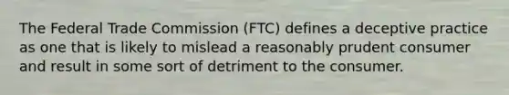 The Federal Trade Commission (FTC) defines a deceptive practice as one that is likely to mislead a reasonably prudent consumer and result in some sort of detriment to the consumer.