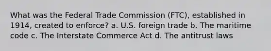 What was the Federal Trade Commission (FTC), established in 1914, created to enforce? a. U.S. foreign trade b. The maritime code c. The Interstate Commerce Act d. The antitrust laws