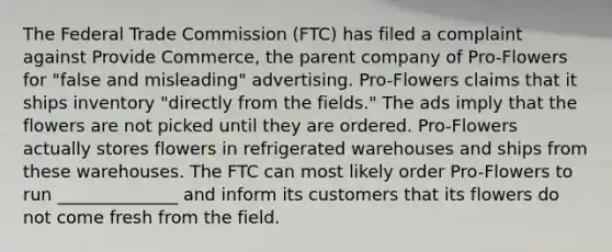 The Federal Trade Commission (FTC) has filed a complaint against Provide Commerce, the parent company of Pro-Flowers for "false and misleading" advertising. Pro-Flowers claims that it ships inventory "directly from the fields." The ads imply that the flowers are not picked until they are ordered. Pro-Flowers actually stores flowers in refrigerated warehouses and ships from these warehouses. The FTC can most likely order Pro-Flowers to run ______________ and inform its customers that its flowers do not come fresh from the field.