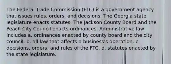 The Federal Trade Commission (FTC) is a government agency that issues rules, orders, and decisions. The Georgia state legislature enacts statutes. The Jackson County Board and the Peach City Council enacts ordinances. Administrative law includes a. ordinances enacted by county board and the city council. b. all law that affects a business's operation. c. decisions, orders, and rules of the FTC. d. statutes enacted by the state legislature.