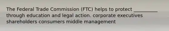 The Federal Trade Commission (FTC) helps to protect __________ through education and legal action. corporate executives shareholders consumers middle management