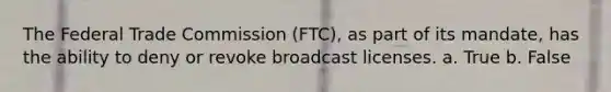 The Federal Trade Commission (FTC), as part of its mandate, has the ability to deny or revoke broadcast licenses. a. True b. False