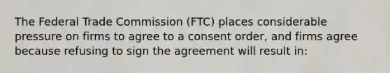 The Federal Trade Commission (FTC) places considerable pressure on firms to agree to a consent order, and firms agree because refusing to sign the agreement will result in: