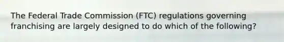 The Federal Trade Commission (FTC) regulations governing franchising are largely designed to do which of the following?