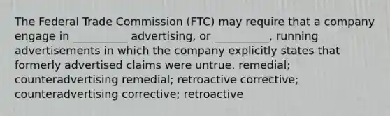 The Federal Trade Commission (FTC) may require that a company engage in __________ advertising, or __________, running advertisements in which the company explicitly states that formerly advertised claims were untrue. remedial; counteradvertising remedial; retroactive corrective; counteradvertising corrective; retroactive