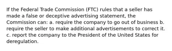 If the Federal Trade Commission (FTC) rules that a seller has made a false or deceptive advertising statement, the Commission can: a. require the company to go out of business b. require the seller to make additional advertisements to correct it. c. report the company to the President of the United States for deregulation.