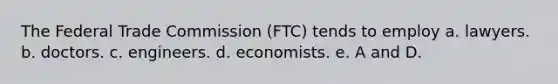 The Federal Trade Commission (FTC) tends to employ a. lawyers. b. doctors. c. engineers. d. economists. e. A and D.