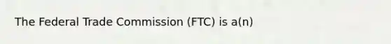 The Federal Trade Commission (FTC) is a(n)