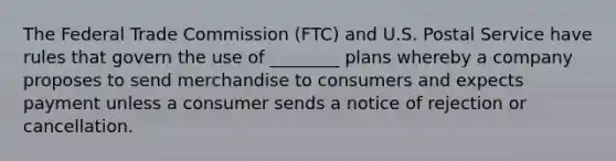 The Federal Trade Commission (FTC) and U.S. Postal Service have rules that govern the use of ________ plans whereby a company proposes to send merchandise to consumers and expects payment unless a consumer sends a notice of rejection or cancellation.