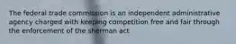 The federal trade commission is an independent administrative agency charged with keeping competition free and fair through the enforcement of the sherman act