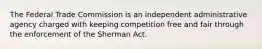 The Federal Trade Commission is an independent administrative agency charged with keeping competition free and fair through the enforcement of the Sherman Act.