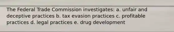 The Federal Trade Commission investigates: a. unfair and deceptive practices b. tax evasion practices c. profitable practices d. legal practices e. drug development