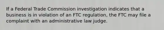 If a Federal Trade Commission investigation indicates that a business is in violation of an FTC regulation, the FTC may file a complaint with an administrative law judge.