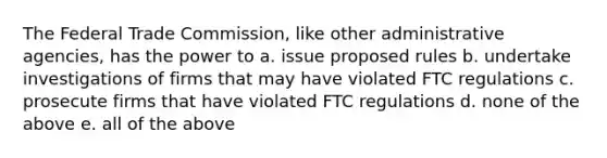 The Federal Trade Commission, like other administrative agencies, has the power to a. issue proposed rules b. undertake investigations of firms that may have violated FTC regulations c. prosecute firms that have violated FTC regulations d. none of the above e. all of the above