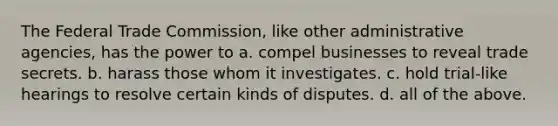 The Federal Trade Commission, like other administrative agencies, has the power to a. compel businesses to reveal trade secrets. b. harass those whom it investigates. c. hold trial-like hearings to resolve certain kinds of disputes. d. all of the above.