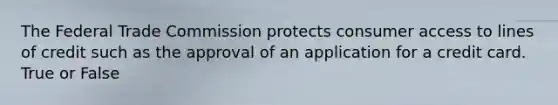 The Federal Trade Commission protects consumer access to lines of credit such as the approval of an application for a credit card. True or False