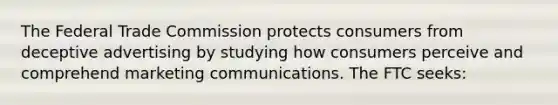 The Federal Trade Commission protects consumers from deceptive advertising by studying how consumers perceive and comprehend marketing communications. The FTC seeks: