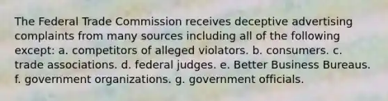 The Federal Trade Commission receives deceptive advertising complaints from many sources including all of the following except: a. competitors of alleged violators. b. consumers. c. trade associations. d. federal judges. e. Better Business Bureaus. f. government organizations. g. government officials.