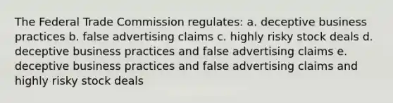 The Federal Trade Commission regulates: a. deceptive business practices b. false advertising claims c. highly risky stock deals d. deceptive business practices and false advertising claims e. deceptive business practices and false advertising claims and highly risky stock deals