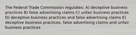 The Federal Trade Commission regulates: A) deceptive business practices B) false advertising claims C) unfair business practices D) deceptive business practices and false advertising claims E) deceptive business practices, false advertising claims and unfair business practices