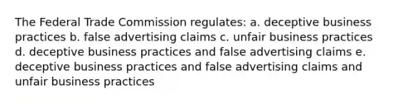 The Federal Trade Commission regulates: a. deceptive business practices b. false advertising claims c. unfair business practices d. deceptive business practices and false advertising claims e. deceptive business practices and false advertising claims and unfair business practices