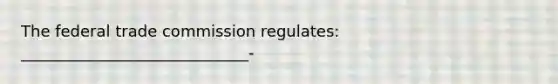 The federal trade commission regulates: _____________________________-