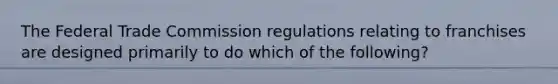 The Federal Trade Commission regulations relating to franchises are designed primarily to do which of the following?