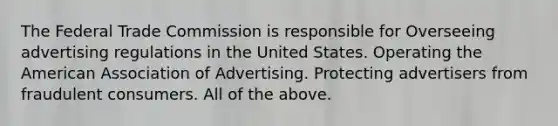 The Federal Trade Commission is responsible for Overseeing advertising regulations in the United States. Operating the American Association of Advertising. Protecting advertisers from fraudulent consumers. All of the above.