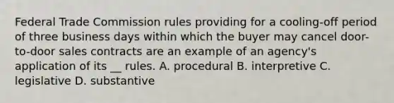 Federal Trade Commission rules providing for a cooling-off period of three business days within which the buyer may cancel door-to-door sales contracts are an example of an agency's application of its __ rules. A. procedural B. interpretive C. legislative D. substantive