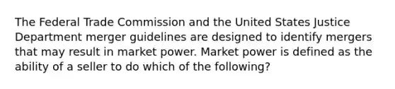 The Federal Trade Commission and the United States Justice Department merger guidelines are designed to identify mergers that may result in market power. Market power is defined as the ability of a seller to do which of the following?