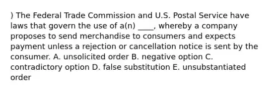 ) The Federal Trade Commission and U.S. Postal Service have laws that govern the use of a(n) ____, whereby a company proposes to send merchandise to consumers and expects payment unless a rejection or cancellation notice is sent by the consumer. A. unsolicited order B. negative option C. contradictory option D. false substitution E. unsubstantiated order