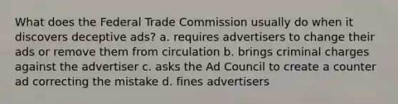 What does the Federal Trade Commission usually do when it discovers deceptive ads? a. requires advertisers to change their ads or remove them from circulation b. brings criminal charges against the advertiser c. asks the Ad Council to create a counter ad correcting the mistake d. fines advertisers