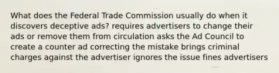 What does the Federal Trade Commission usually do when it discovers deceptive ads? requires advertisers to change their ads or remove them from circulation asks the Ad Council to create a counter ad correcting the mistake brings criminal charges against the advertiser ignores the issue fines advertisers