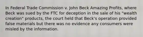 In Federal Trade Commission v. John Beck Amazing Profits, where Beck was sued by the FTC for deception in the sale of his "wealth creation" products, the court held that Beck's operation provided false materials but there was no evidence any consumers were misled by the information.