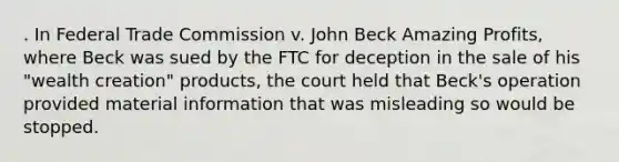 . In Federal Trade Commission v. John Beck Amazing Profits, where Beck was sued by the FTC for deception in the sale of his "wealth creation" products, the court held that Beck's operation provided material information that was misleading so would be stopped.