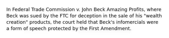 In Federal Trade Commission v. John Beck Amazing Profits, where Beck was sued by the FTC for deception in the sale of his "wealth creation" products, the court held that Beck's infomercials were a form of speech protected by the First Amendment.