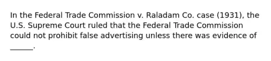 In the Federal Trade Commission v. Raladam Co. case (1931), the U.S. Supreme Court ruled that the Federal Trade Commission could not prohibit false advertising unless there was evidence of ______.