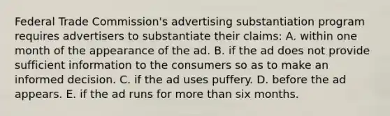 Federal Trade Commission's advertising substantiation program requires advertisers to substantiate their claims: A. within one month of the appearance of the ad. B. if the ad does not provide sufficient information to the consumers so as to make an informed decision. C. if the ad uses puffery. D. before the ad appears. E. if the ad runs for more than six months.