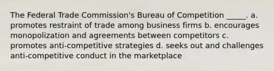 The Federal Trade Commission's Bureau of Competition _____. a. promotes restraint of trade among business firms b. encourages monopolization and agreements between competitors c. promotes anti-competitive strategies d. seeks out and challenges anti-competitive conduct in the marketplace