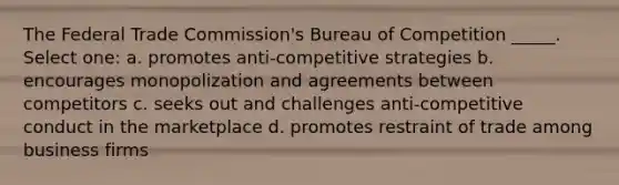 The Federal Trade Commission's Bureau of Competition _____. Select one: a. promotes anti-competitive strategies b. encourages monopolization and agreements between competitors c. seeks out and challenges anti-competitive conduct in the marketplace d. promotes restraint of trade among business firms