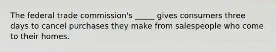 The federal trade commission's _____ gives consumers three days to cancel purchases they make from salespeople who come to their homes.