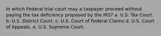 In which Federal trial court may a taxpayer proceed without paying the tax deficiency proposed by the IRS? a. U.S. Tax Court. b. U.S. District Court. c. U.S. Court of Federal Claims d. U.S. Court of Appeals. e. U.S. Supreme Court.