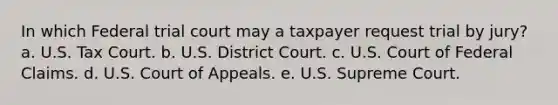 In which Federal trial court may a taxpayer request trial by jury? a. U.S. Tax Court. b. U.S. District Court. c. U.S. Court of Federal Claims. d. U.S. Court of Appeals. e. U.S. Supreme Court.