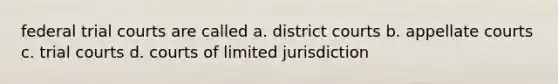 federal trial courts are called a. district courts b. appellate courts c. trial courts d. courts of limited jurisdiction