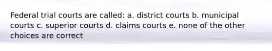 Federal trial courts are called: a. district courts b. municipal courts c. superior courts d. claims courts e. none of the other choices are correct