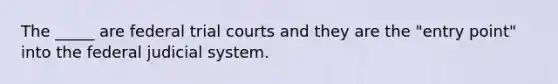 The _____ are federal trial courts and they are the "entry point" into the federal judicial system.